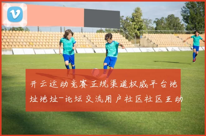开云运动竞赛正规渠道权威平台地址地址-论坛交流用户社区社区互动交流交流互动社区实时更新互动访问操作体验操作体验真实运动世界